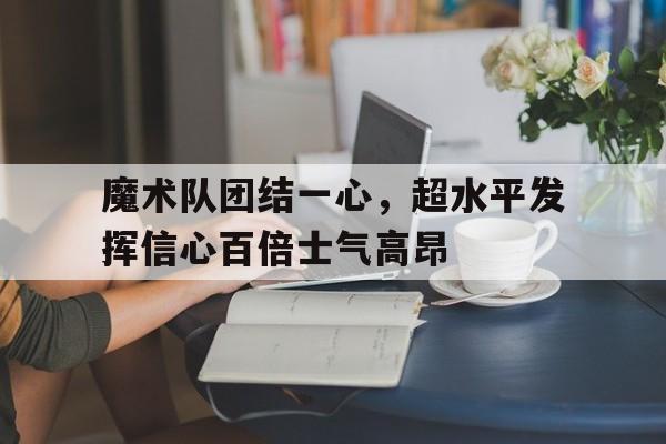 魔术队团结一心，超水平发挥信心百倍士气高昂的简单介绍