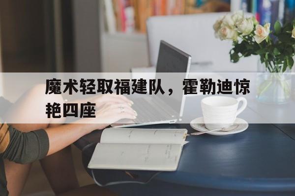 关于魔术轻取福建队,霍勒迪惊艳四座的信息 关于魔术轻取福建队,霍勒迪惊艳四座的信息
